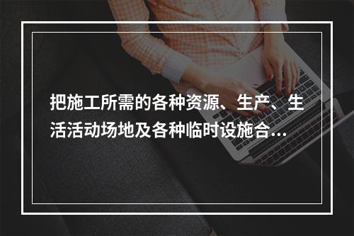 把施工所需的各种资源、生产、生活活动场地及各种临时设施合理地