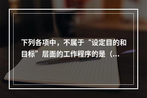 下列各项中，不属于“设定目的和目标”层面的工作程序的是（　　