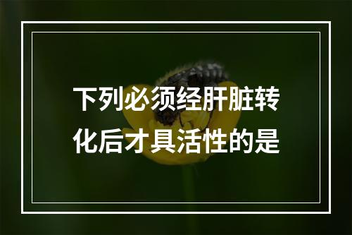 下列必须经肝脏转化后才具活性的是