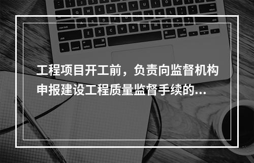 工程项目开工前，负责向监督机构申报建设工程质量监督手续的单位