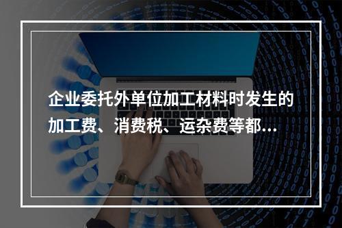 企业委托外单位加工材料时发生的加工费、消费税、运杂费等都应该