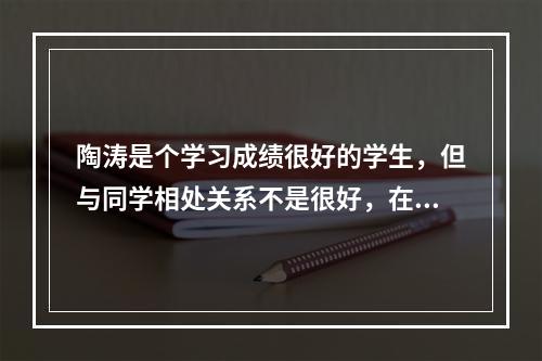 陶涛是个学习成绩很好的学生，但与同学相处关系不是很好，在同学