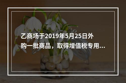 乙商场于2019年5月25日外购一批商品，取得增值税专用发票