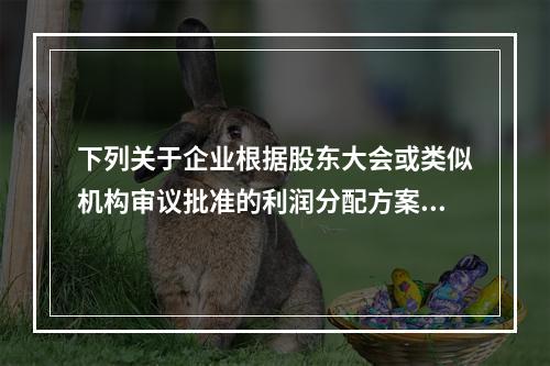 下列关于企业根据股东大会或类似机构审议批准的利润分配方案，确