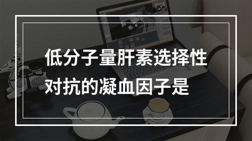 低分子量肝素选择性对抗的凝血因子是