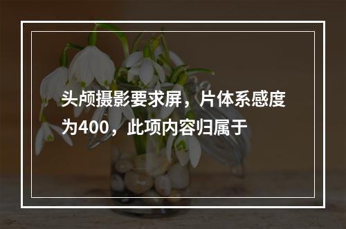 头颅摄影要求屏，片体系感度为400，此项内容归属于