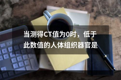 当测得CT值为0时，低于此数值的人体组织器官是