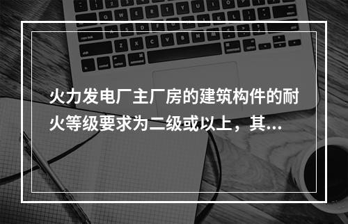 火力发电厂主厂房的建筑构件的耐火等级要求为二级或以上，其建筑