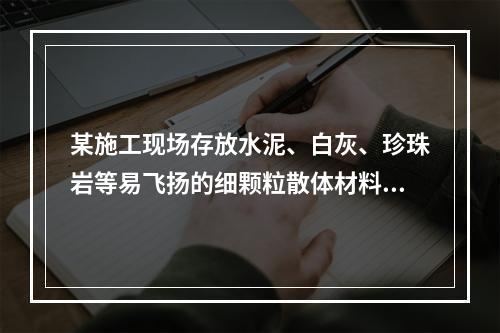 某施工现场存放水泥、白灰、珍珠岩等易飞扬的细颗粒散体材料，应