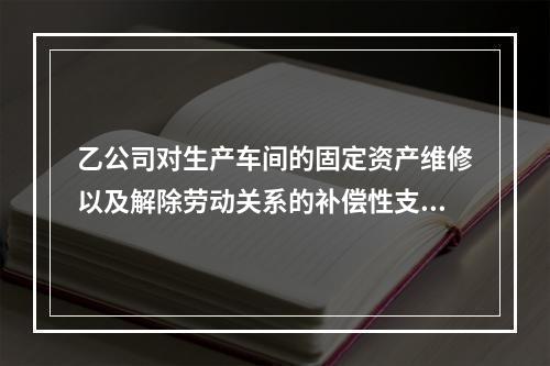 乙公司对生产车间的固定资产维修以及解除劳动关系的补偿性支出，