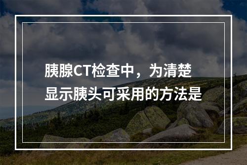 胰腺CT检查中，为清楚显示胰头可采用的方法是