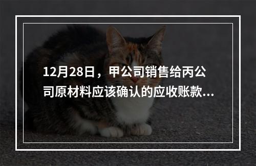 12月28日，甲公司销售给丙公司原材料应该确认的应收账款为（