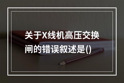 关于X线机高压交换闸的错误叙述是()