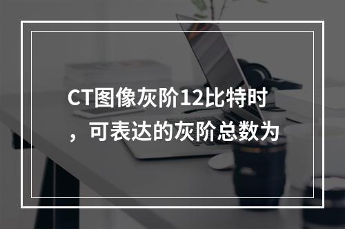 CT图像灰阶12比特时，可表达的灰阶总数为