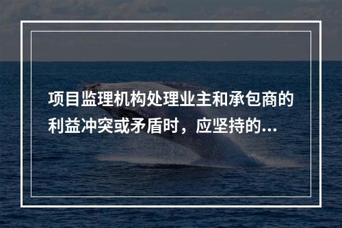 项目监理机构处理业主和承包商的利益冲突或矛盾时，应坚持的原则