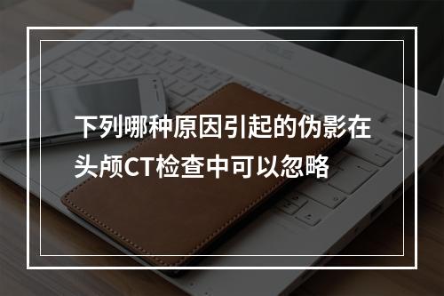 下列哪种原因引起的伪影在头颅CT检查中可以忽略