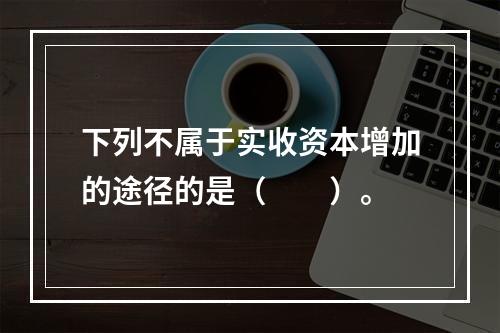 下列不属于实收资本增加的途径的是（　　）。