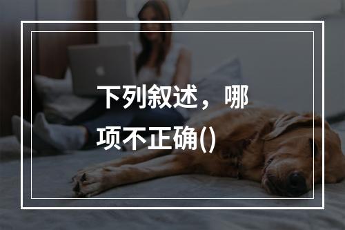 下列叙述，哪项不正确()