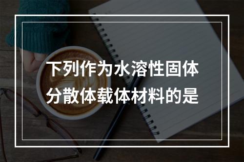 下列作为水溶性固体分散体载体材料的是