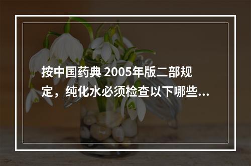 按中国药典 2005年版二部规定，纯化水必须检查以下哪些项目