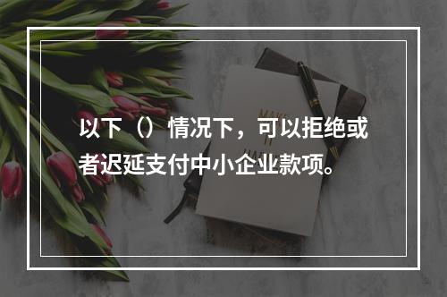 以下（）情况下，可以拒绝或者迟延支付中小企业款项。