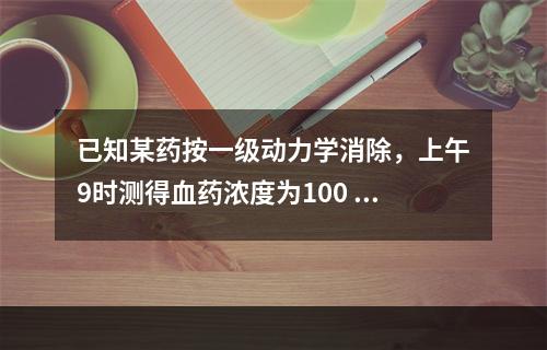 已知某药按一级动力学消除，上午9时测得血药浓度为100 μg