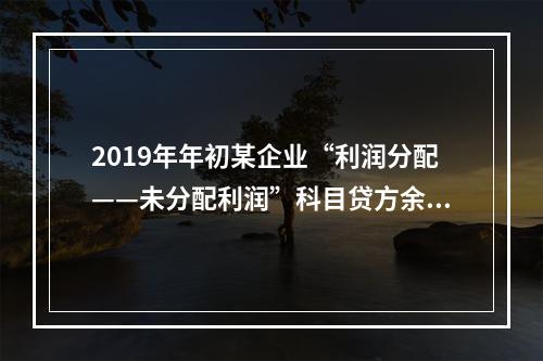 2019年年初某企业“利润分配——未分配利润”科目贷方余额为