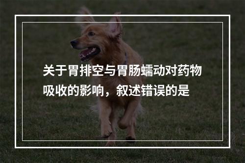 关于胃排空与胃肠蠕动对药物吸收的影响，叙述错误的是