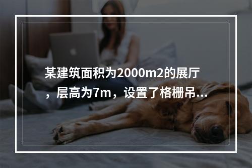 某建筑面积为2000m2的展厅，层高为7m，设置了格栅吊顶，