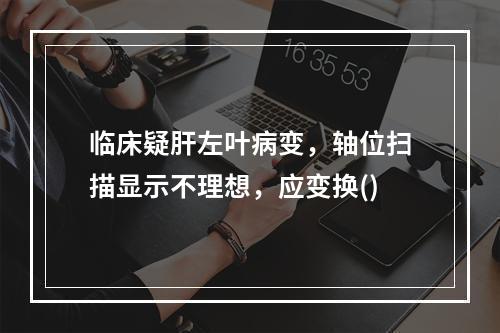 临床疑肝左叶病变，轴位扫描显示不理想，应变换()