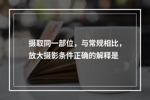 摄取同一部位，与常规相比，放大摄影条件正确的解释是