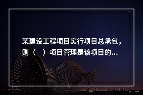 某建设工程项目实行项目总承包，则（　）项目管理是该项目的项目