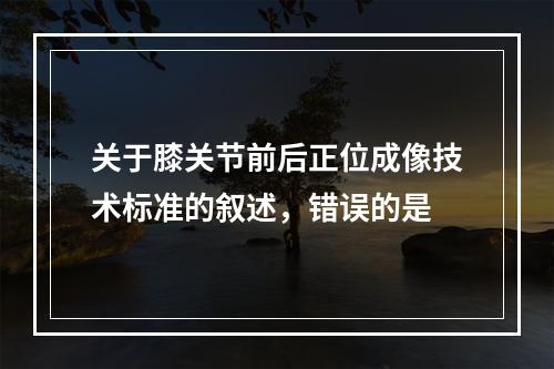 关于膝关节前后正位成像技术标准的叙述，错误的是