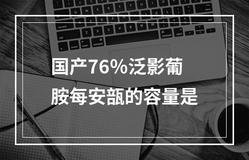 国产76％泛影葡胺每安瓿的容量是