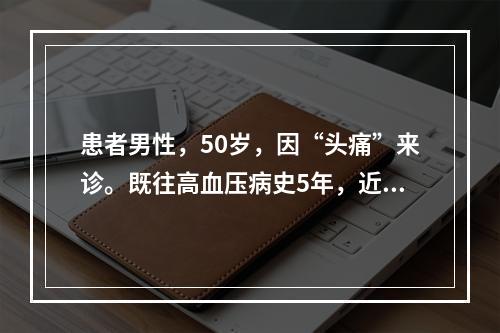 患者男性，50岁，因“头痛”来诊。既往高血压病史5年，近期未