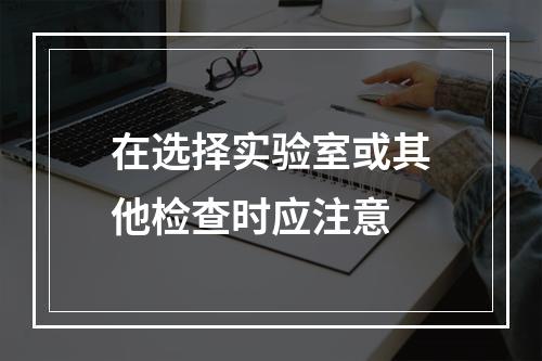 在选择实验室或其他检查时应注意