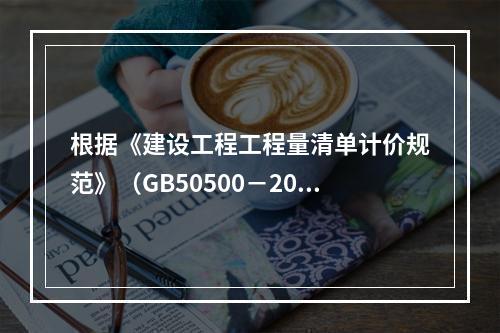 根据《建设工程工程量清单计价规范》（GB50500－2013