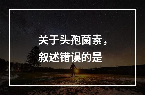 关于头孢菌素，叙述错误的是