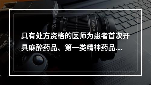 具有处方资格的医师为患者首次开具麻醉药品、第一类精神药品处方