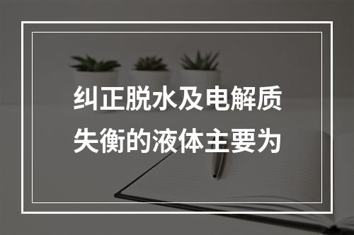 纠正脱水及电解质失衡的液体主要为