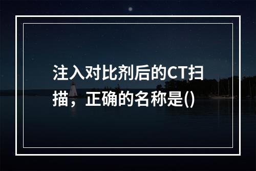 注入对比剂后的CT扫描，正确的名称是()