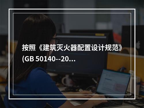 按照《建筑灭火器配置设计规范》(GB 50140--2005