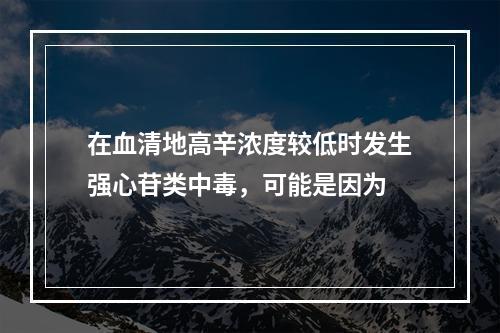 在血清地高辛浓度较低时发生强心苷类中毒，可能是因为