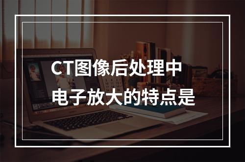 CT图像后处理中电子放大的特点是