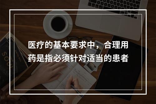 医疗的基本要求中，合理用药是指必须针对适当的患者