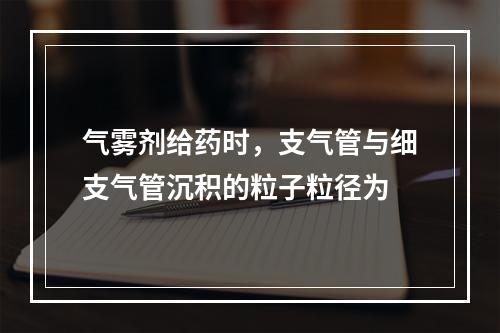 气雾剂给药时，支气管与细支气管沉积的粒子粒径为