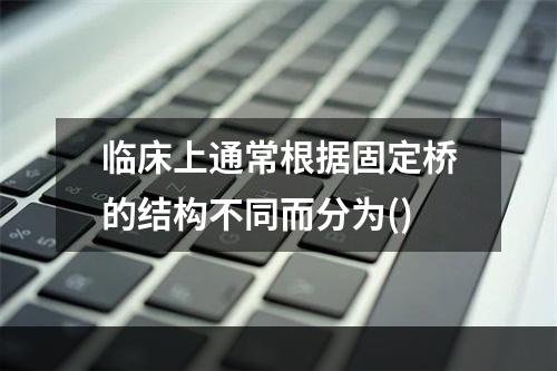 临床上通常根据固定桥的结构不同而分为()