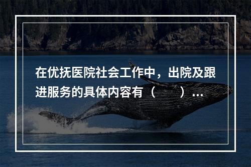 在优抚医院社会工作中，出院及跟进服务的具体内容有（　　）。