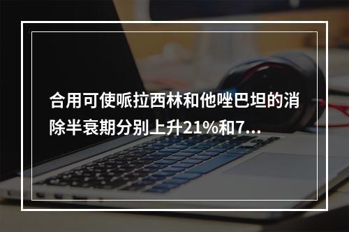 合用可使哌拉西林和他唑巴坦的消除半衰期分别上升21%和71%