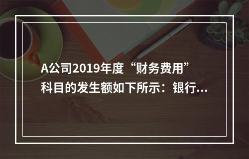 A公司2019年度“财务费用”科目的发生额如下所示：银行长期